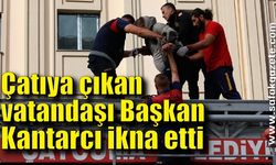 Çatıya çıkan vatandaşı Başkan Kantarcı ikna etti