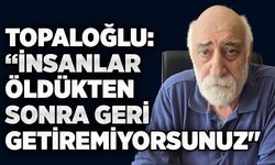 Topaloğlu: “İnsanlar öldükten sonra geri getiremiyorsunuz"