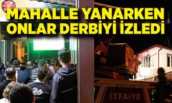 Mahalle yanarken onlar derbiyi izledi