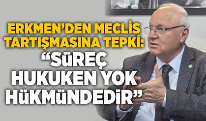 Erkmen’den meclis tartışmasına tepki: “Süreç hukuken yok hükmündedir”