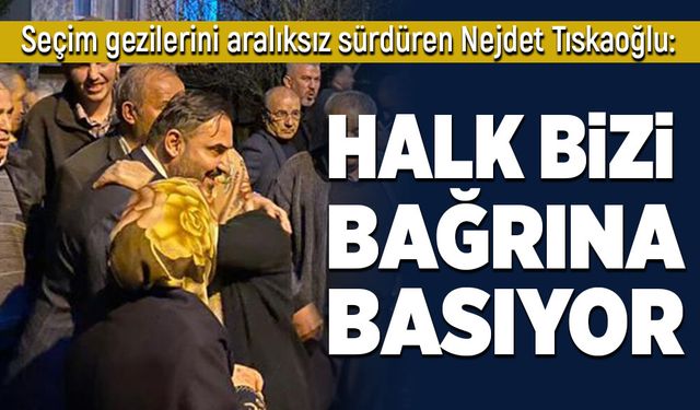 Nejdet Tıskaoğlu: Halk bizi bağrına basıyor!