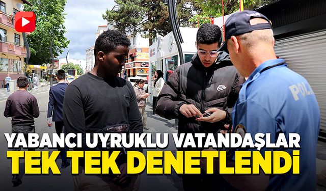 Yabancı uyruklu vatandaşlar tek tek denetlendi