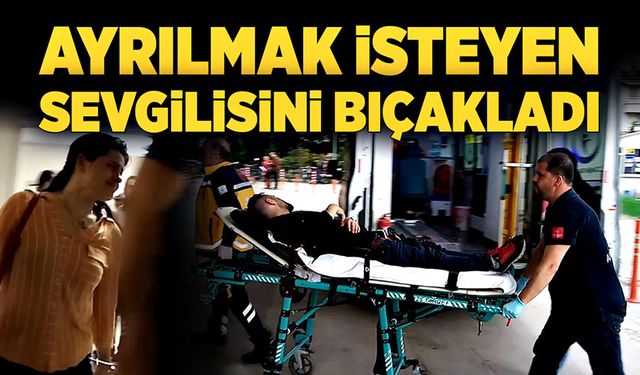 Ayrılmak isteyen sevgilisini bıçakladı