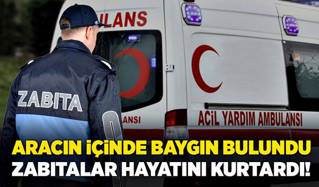 Aracın içinde baygın bulundu: Zabıtalar hayatını kurtardı!