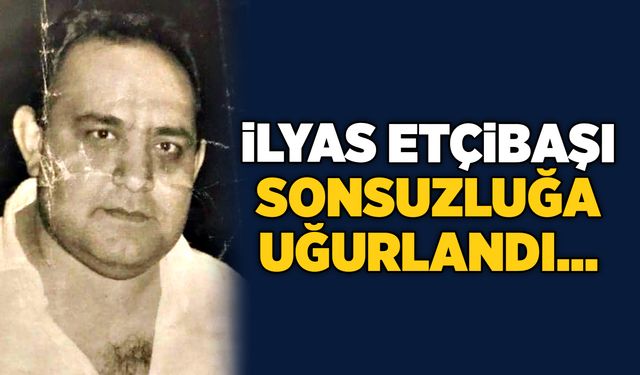 İlyas Etçibaşı sonsuzluğa uğurlandı…