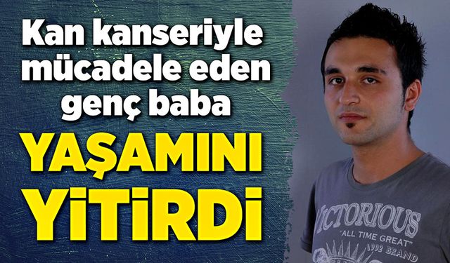 Kan kanseriyle mücadele eden genç baba, yaşamını yitirdi!