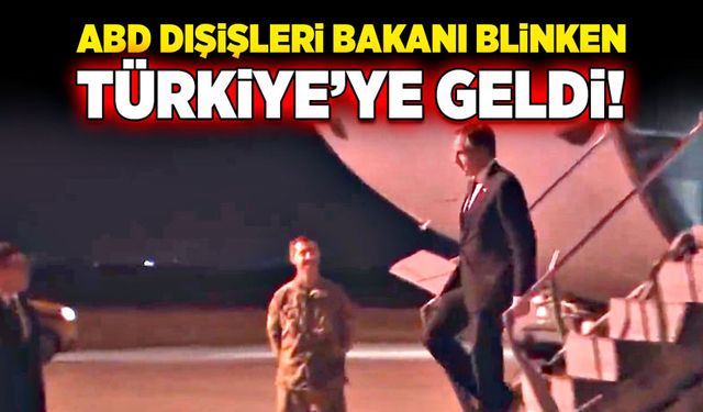 ABD Dışişleri Bakanı Blinken Türkiye’ye geldi!