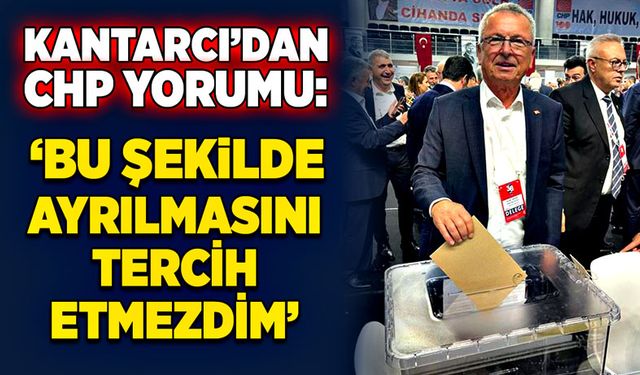 Kantarcı’dan CHP yorumu: “Bu şekilde ayrılmasını tercih etmezdim”