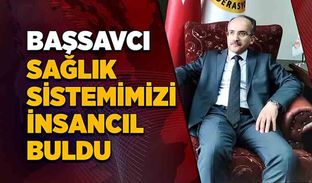 Başsavcı sağlık sistemimizi insancıl buldu