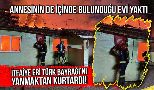 Annesinin de içinde bulunduğu evi yaktı! İtfaiye eri Türk Bayrağı’nı yanmaktan kurtardı!