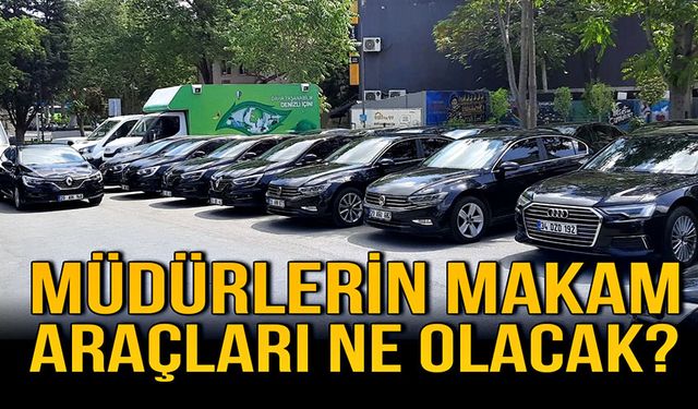 Müdürlerin makam araçları ne olacak?