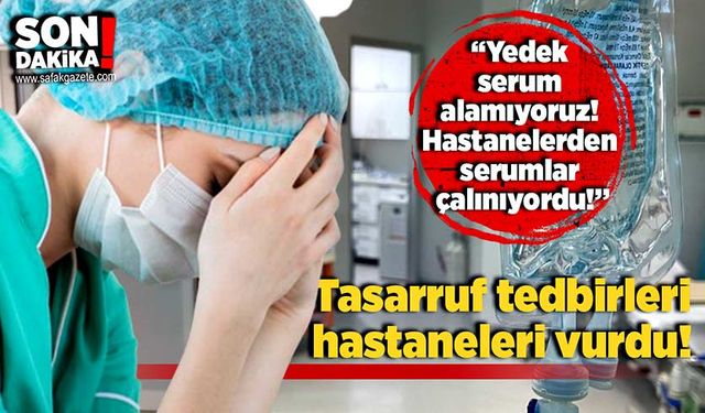 Tasarruf tedbirleri hastaneleri vurdu:“Yedek serum alamıyoruz! Hastanelerden serumlar çalınıyordu!”