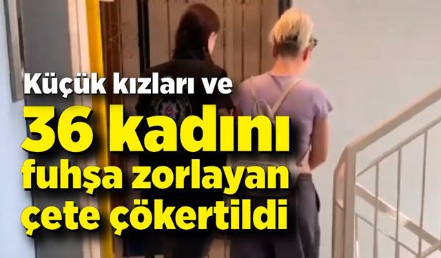 Küçük kızları ve 36 kadını fuhşa zorlayan çeteye operasyon