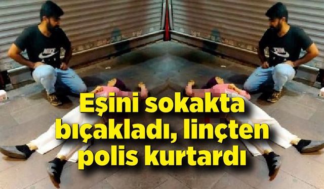 Tartıştığı eşini sokakta bıçakladı, linçten polis kurtardı