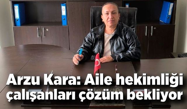 Arzu Kara: Aile hekimliği çalışanları çözüm bekliyor