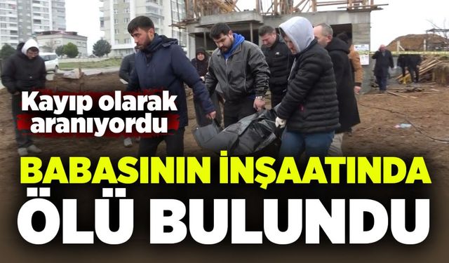 Kayıp olarak aranıyordu: Babasının inşaatında ölü bulundu