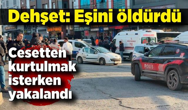 Eşini öldürdü, cesetten kurtulmak isterken yakalandı