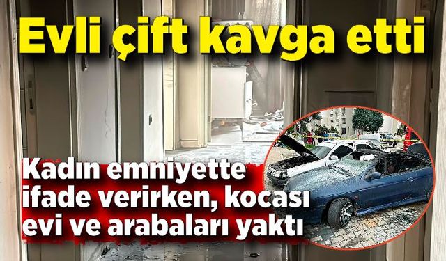 Evli çift kavga etti: Kadın emniyette ifade verirken, kocası evi ve arabaları yaktı