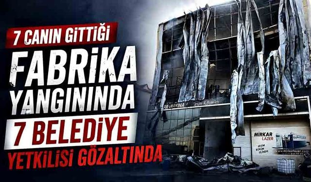 7 canın gittiği fabrika yangınında 7 belediye yetkilisi gözaltında