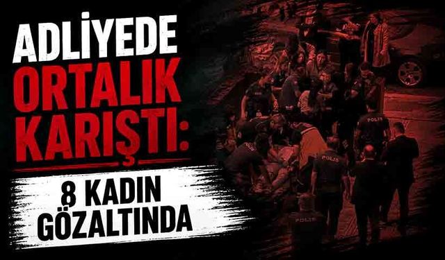 Adliyede ortalık karıştı: 8 kadın gözaltında