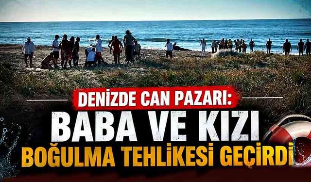 Korku dolu anlar: Baba ve kızı boğulma tehlikesi geçirdi