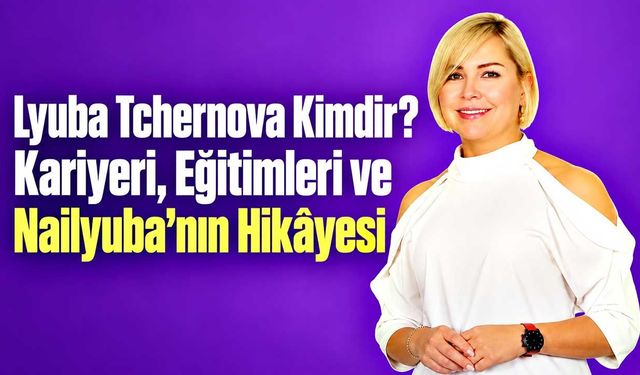 Lyuba Tchernova Kimdir? Kariyeri, Eğitimleri ve Nailyuba’nın Hikâyesi