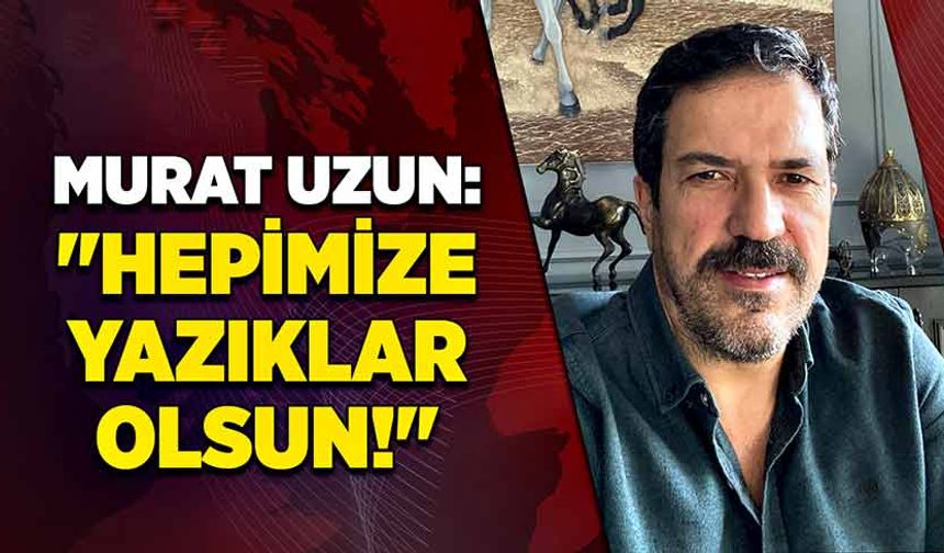Murat Uzun "Hepimize yazıklar olsun!"