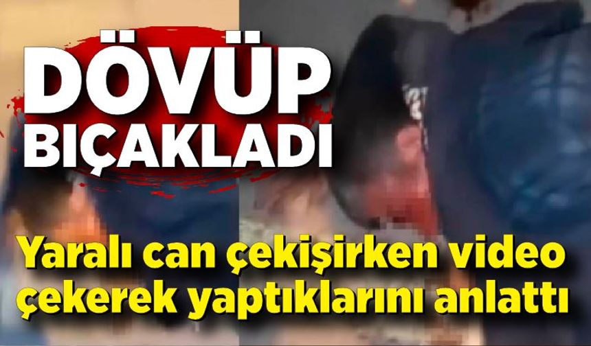Dövüp bıçakladı, yaralıyı videoya çekip yaptıklarını anlattı