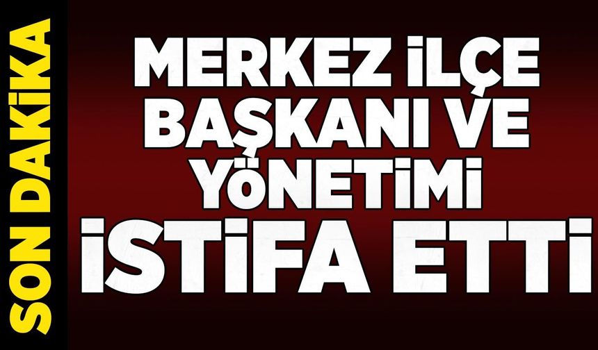 Merkez ilçe başkanı ve yönetimi istifa etti