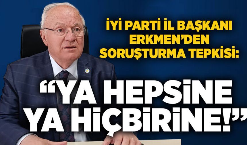 Erkmen’den soruşturma tepkisi: “Ya hepsine ya hiçbirine!”