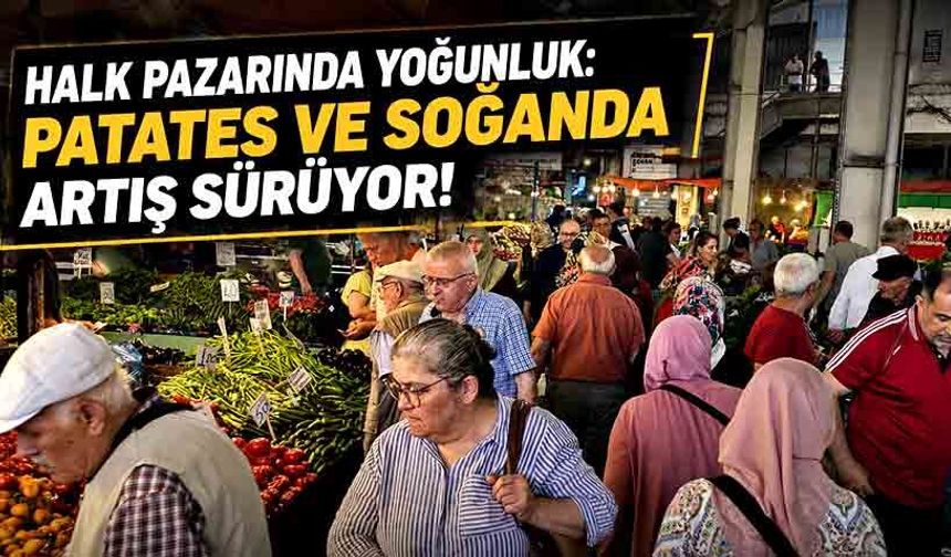 Halk pazarında yoğunluk: Patates ve soğanda artış sürüyor!