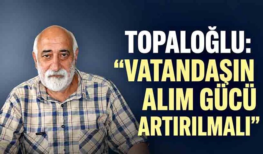 Topaloğlu: “Vatandaşın alım gücü artırılmalı”