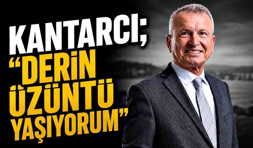 Kantarcı; “Derin üzüntü yaşıyorum”