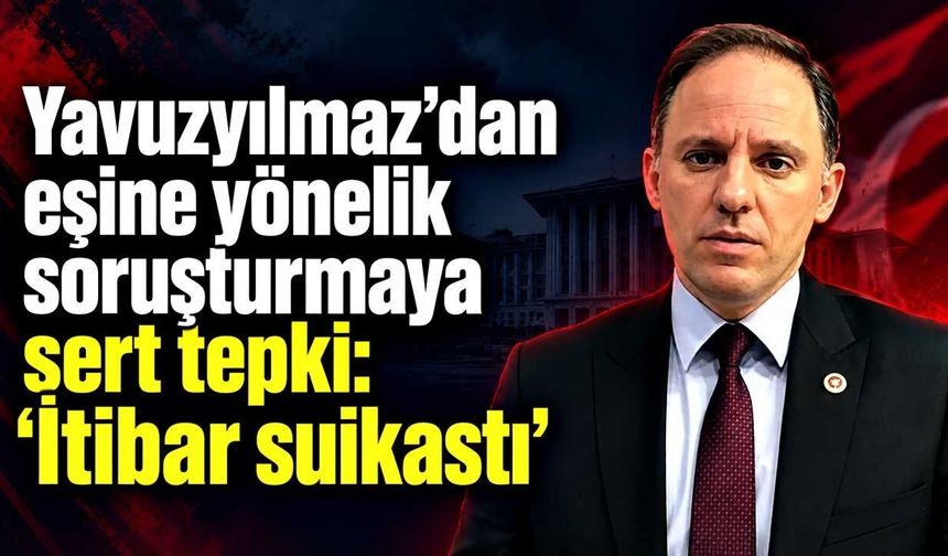 Yavuzyılmaz’dan eşine yönelik soruşturmaya sert tepki: “İtibar suikastı”