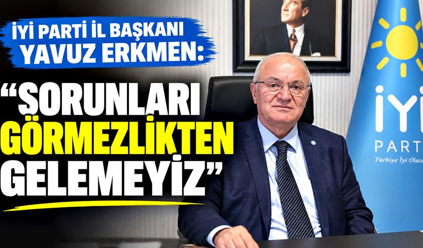 İYİ Parti İl Başkanı Yavuz Erkmen: "Sorunları görmezlikten gelemeyiz"